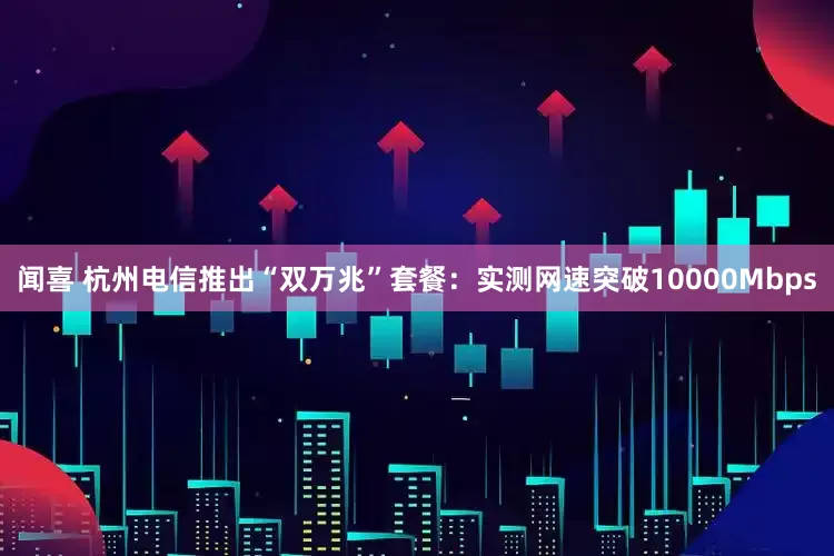 闻喜 杭州电信推出“双万兆”套餐：实测网速突破10000Mbps