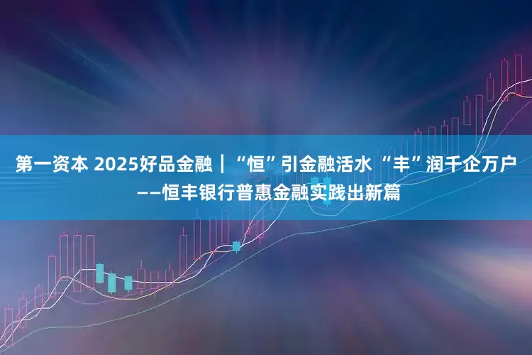 第一资本 2025好品金融┃“恒”引金融活水 “丰”润千企万户 ——恒丰银行普惠金融实践出新篇