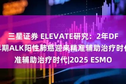 三星证券 ELEVATE研究：2年DFS率超86%！早期ALK阳性肺癌迎来精准辅助治疗时代|2025 ESMO