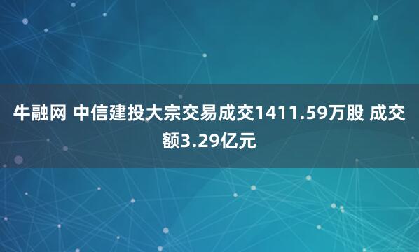 牛融网 中信建投大宗交易成交1411.59万股 成交额3.29亿元