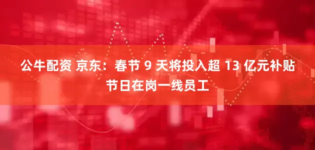公牛配资 京东：春节 9 天将投入超 13 亿元补贴节日在岗一线员工