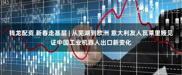 钱龙配资 新春走基层 | 从芜湖到欧洲 意大利友人瓦莱里娅见证中国工业机器人出口新变化