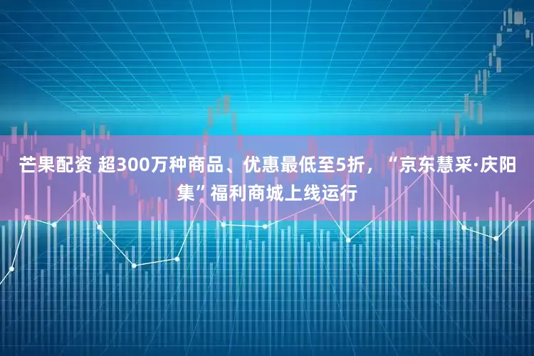芒果配资 超300万种商品、优惠最低至5折，“京东慧采·庆阳集”福利商城上线运行