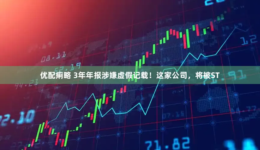 优配痢略 3年年报涉嫌虚假记载！这家公司，将被ST