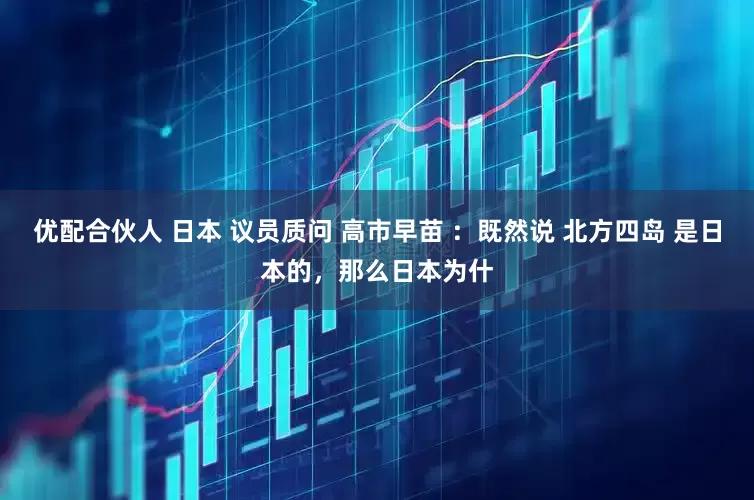 优配合伙人 日本 议员质问 高市早苗 ：既然说 北方四岛 是日本的，那么日本为什