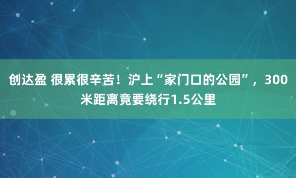 创达盈 很累很辛苦！沪上“家门口的公园”，300米距离竟要绕行1.5公里
