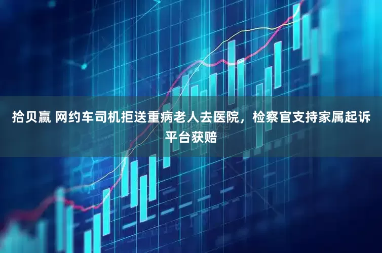 拾贝赢 网约车司机拒送重病老人去医院，检察官支持家属起诉平台获赔