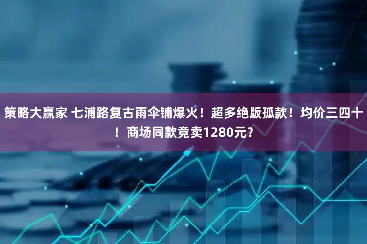 策略大赢家 七浦路复古雨伞铺爆火！超多绝版孤款！均价三四十！商场同款竟卖1280元？