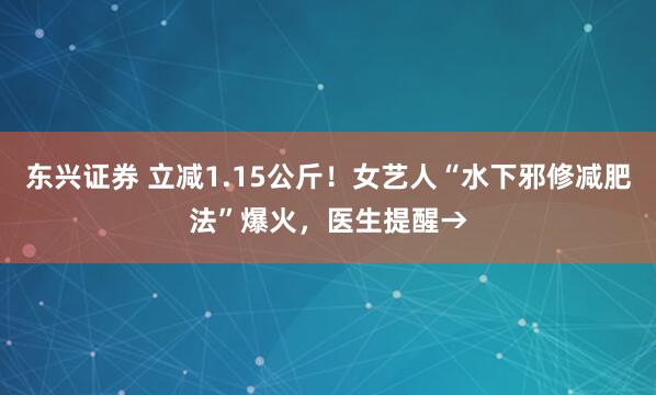 东兴证券 立减1.15公斤！女艺人“水下邪修减肥法”爆火，医生提醒→