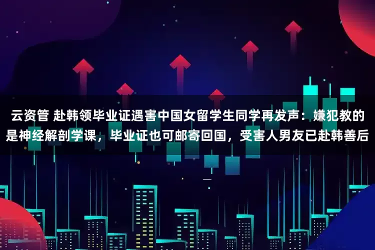 云资管 赴韩领毕业证遇害中国女留学生同学再发声：嫌犯教的是神经解剖学课，毕业证也可邮寄回国，受害人男友已赴韩善后